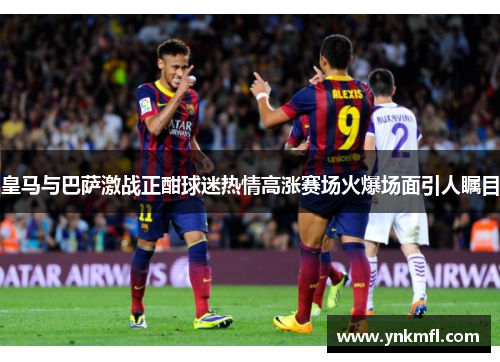皇马与巴萨激战正酣球迷热情高涨赛场火爆场面引人瞩目